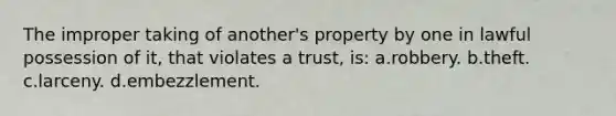 The improper taking of another's property by one in lawful possession of it, that violates a trust, is: a.robbery. b.theft. c.larceny. d.embezzlement.