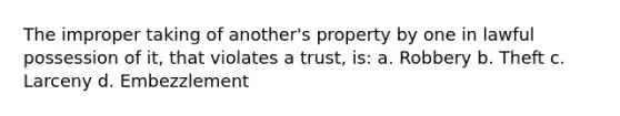 The improper taking of another's property by one in lawful possession of it, that violates a trust, is: a. Robbery b. Theft c. Larceny d. Embezzlement