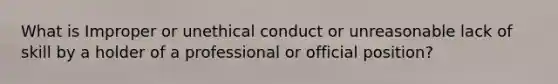 What is Improper or unethical conduct or unreasonable lack of skill by a holder of a professional or official position?