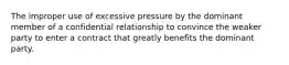 The improper use of excessive pressure by the dominant member of a confidential relationship to convince the weaker party to enter a contract that greatly benefits the dominant party.