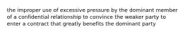 the improper use of excessive pressure by the dominant member of a confidential relationship to convince the weaker party to enter a contract that greatly benefits the dominant party