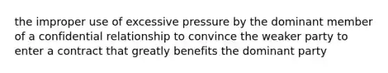 the improper use of excessive pressure by the dominant member of a confidential relationship to convince the weaker party to enter a contract that greatly benefits the dominant party