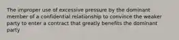 The improper use of excessive pressure by the dominant member of a confidential relationship to convince the weaker party to enter a contract that greatly benefits the dominant party