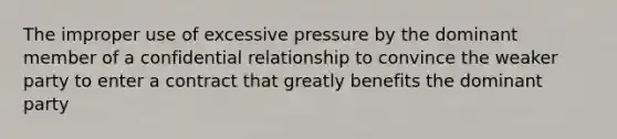 The improper use of excessive pressure by the dominant member of a confidential relationship to convince the weaker party to enter a contract that greatly benefits the dominant party