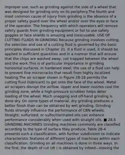 improper use, such as grinding against the side of a wheel that was designed for grinding only on its periphery.The fourth and most common cause of injury from grinding is the absence of a proper safety guard over the wheel and/or over the eyes or face of the operator. The frequency with which operators will remove safety guards from grinding equipment or fail to use safety goggles or face shields is amazing and inexcusable. USE OF CUTTING FLUIDS IN GRINDING Because grinding involves cutting, the selection and use of a cutting fluid is governed by the basic principles discussed in Chapter 21. If a fluid is used, it should be applied in sufficient quantities and in a manner that will ensure that the chips are washed away, not trapped between the wheel and the work.This is of particular importance in grinding horizontal surfaces. In hardened steel, the use of a fluid can help to prevent fine microcracks that result from highly localized heating.The air scraper shown in Figure 28-18 permits the cutting fluid (lubricant) to get onto the face of the wheel. Metal air scrapers disrupt the airflow. Upper and lower nozzles cool the grinding zone, while a high-pressure scrubber helps deter loading of the wheel. Much snagging and off-hand grinding is done dry. On some types of material, dry grinding produces a better finish than can be obtained by wet grinding. Grinding fluids strongly influence the performance of CBN wheels. Straight, sulfurized, or sulfochlorinated oils can enhance performance considerably when used with straight oils. ■ 28.5 GRINDING MACHINES Grinding machines commonly are classified according to the type of surface they produce. Table 28-4 presents such a classification, with further subdivision to indicate characteristic features of different types of machines within each classification. Grinding on all machines is done in three ways. In the first, the depth of cut (dt ) is obtained by infeed—moving the