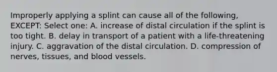 Improperly applying a splint can cause all of the following, EXCEPT: Select one: A. increase of distal circulation if the splint is too tight. B. delay in transport of a patient with a life-threatening injury. C. aggravation of the distal circulation. D. compression of nerves, tissues, and blood vessels.