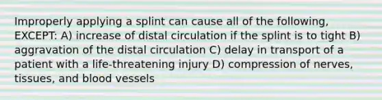 Improperly applying a splint can cause all of the following, EXCEPT: A) increase of distal circulation if the splint is to tight B) aggravation of the distal circulation C) delay in transport of a patient with a life-threatening injury D) compression of nerves, tissues, and blood vessels