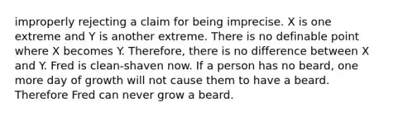 improperly rejecting a claim for being imprecise. X is one extreme and Y is another extreme. There is no definable point where X becomes Y. Therefore, there is no difference between X and Y. Fred is clean-shaven now. If a person has no beard, one more day of growth will not cause them to have a beard. Therefore Fred can never grow a beard.