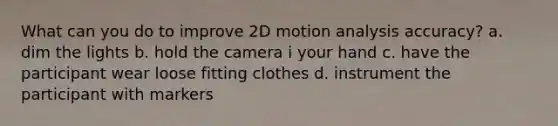 What can you do to improve 2D motion analysis accuracy? a. dim the lights b. hold the camera i your hand c. have the participant wear loose fitting clothes d. instrument the participant with markers