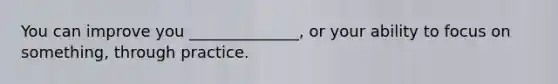 You can improve you ______________, or your ability to focus on something, through practice.