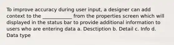 To improve accuracy during user input, a designer can add context to the ____________ from the properties screen which will displayed in the status bar to provide additional information to users who are entering data a. Desctiption b. Detail c. Info d. Data type