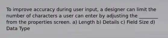 To improve accuracy during user input, a designer can limit the number of characters a user can enter by adjusting the ________ from the properties screen. a) Length b) Details c) Field Size d) Data Type