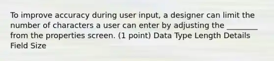 To improve accuracy during user input, a designer can limit the number of characters a user can enter by adjusting the ________ from the properties screen. (1 point) Data Type Length Details Field Size