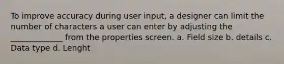 To improve accuracy during user input, a designer can limit the number of characters a user can enter by adjusting the _____________ from the properties screen. a. Field size b. details c. Data type d. Lenght