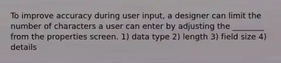 To improve accuracy during user input, a designer can limit the number of characters a user can enter by adjusting the ________ from the properties screen. 1) data type 2) length 3) field size 4) details