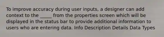 To improve accuracy during user inputs, a designer can add context to the _____ from the properties screen which will be displayed in the status bar to provide additional information to users who are entering data. Info Description Details Data Types