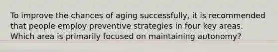 To improve the chances of aging successfully, it is recommended that people employ preventive strategies in four key areas. Which area is primarily focused on maintaining autonomy?