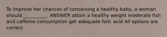 To improve her chances of conceiving a healthy baby, a woman should __________. ANSWER attain a healthy weight moderate fish and caffeine consumption get adequate folic acid All options are correct