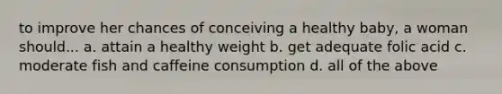 to improve her chances of conceiving a healthy baby, a woman should... a. attain a healthy weight b. get adequate folic acid c. moderate fish and caffeine consumption d. all of the above