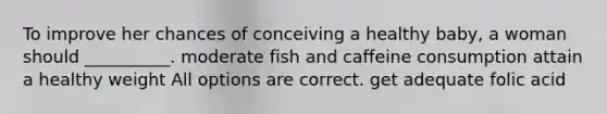 To improve her chances of conceiving a healthy baby, a woman should __________. moderate fish and caffeine consumption attain a healthy weight All options are correct. get adequate folic acid