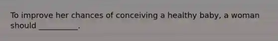To improve her chances of conceiving a healthy baby, a woman should __________.