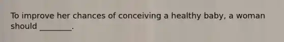 To improve her chances of conceiving a healthy baby, a woman should ________.