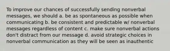 To improve our chances of successfully sending nonverbal messages, we should a. be as spontaneous as possible when communicating b. be consistent and predictable w/ nonverbal messages regardless of content c. make sure nonverbal actions don't distract from our message d. avoid strategic choices in nonverbal communication as they will be seen as inauthentic