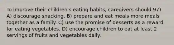 To improve their children's eating habits, caregivers should 97) A) discourage snacking. B) prepare and eat meals more meals together as a family. C) use the promise of desserts as a reward for eating vegetables. D) encourage children to eat at least 2 servings of fruits and vegetables daily.