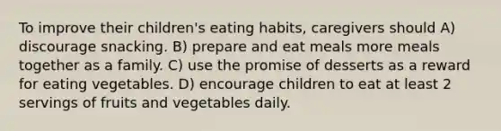 To improve their children's eating habits, caregivers should A) discourage snacking. B) prepare and eat meals more meals together as a family. C) use the promise of desserts as a reward for eating vegetables. D) encourage children to eat at least 2 servings of fruits and vegetables daily.