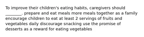 To improve their children's eating habits, caregivers should ________. prepare and eat meals more meals together as a family encourage children to eat at least 2 servings of fruits and vegetables daily discourage snacking use the promise of desserts as a reward for eating vegetables