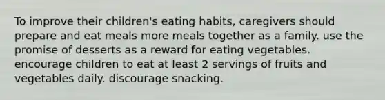 To improve their children's eating habits, caregivers should prepare and eat meals more meals together as a family. use the promise of desserts as a reward for eating vegetables. encourage children to eat at least 2 servings of fruits and vegetables daily. discourage snacking.