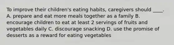 To improve their children's eating habits, caregivers should ____. A. prepare and eat more meals together as a family B. encourage children to eat at least 2 servings of fruits and vegetables daily C. discourage snacking D. use the promise of desserts as a reward for eating vegetables