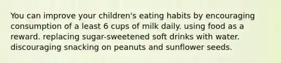 You can improve your children's eating habits by encouraging consumption of a least 6 cups of milk daily. using food as a reward. replacing sugar-sweetened soft drinks with water. discouraging snacking on peanuts and sunflower seeds.