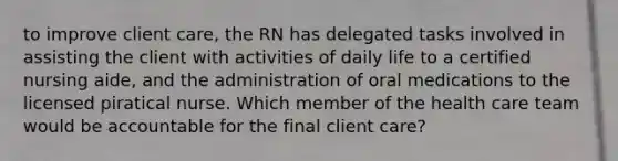 to improve client care, the RN has delegated tasks involved in assisting the client with activities of daily life to a certified nursing aide, and the administration of oral medications to the licensed piratical nurse. Which member of the health care team would be accountable for the final client care?