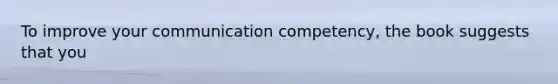 To improve your communication competency, the book suggests that you