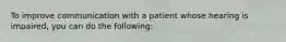 To improve communication with a patient whose hearing is impaired, you can do the following: