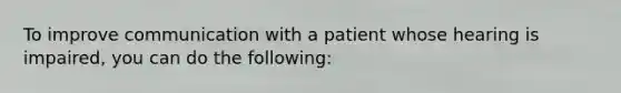 To improve communication with a patient whose hearing is impaired, you can do the following: