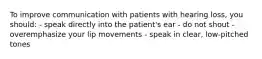 To improve communication with patients with hearing loss, you should: - speak directly into the patient's ear - do not shout - overemphasize your lip movements - speak in clear, low-pitched tones