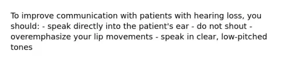 To improve communication with patients with hearing loss, you should: - speak directly into the patient's ear - do not shout - overemphasize your lip movements - speak in clear, low-pitched tones