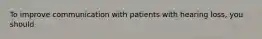To improve communication with patients with hearing loss, you should