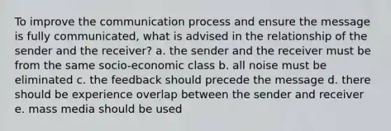 To improve the communication process and ensure the message is fully communicated, what is advised in the relationship of the sender and the receiver? a. the sender and the receiver must be from the same socio-economic class b. all noise must be eliminated c. the feedback should precede the message d. there should be experience overlap between the sender and receiver e. mass media should be used