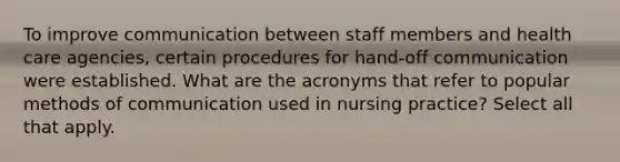 To improve communication between staff members and health care agencies, certain procedures for hand-off communication were established. What are the acronyms that refer to popular methods of communication used in nursing practice? Select all that apply.