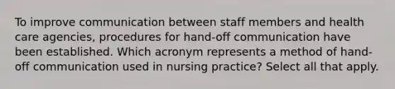 To improve communication between staff members and health care agencies, procedures for hand-off communication have been established. Which acronym represents a method of hand-off communication used in nursing practice? Select all that apply.