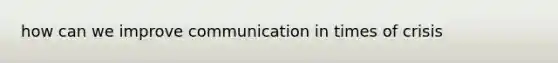 how can we improve communication in times of crisis