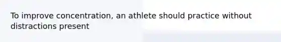 To improve concentration, an athlete should practice without distractions present