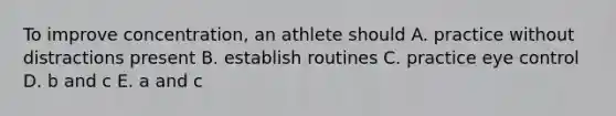 To improve concentration, an athlete should A. practice without distractions present B. establish routines C. practice eye control D. b and c E. a and c