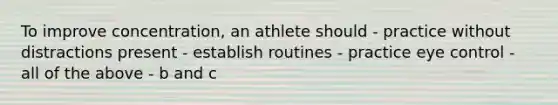 To improve concentration, an athlete should - practice without distractions present - establish routines - practice eye control - all of the above - b and c