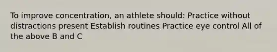 To improve concentration, an athlete should: Practice without distractions present Establish routines Practice eye control All of the above B and C