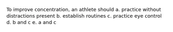 To improve concentration, an athlete should a. practice without distractions present b. establish routines c. practice eye control d. b and c e. a and c