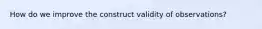 How do we improve the construct validity of observations?